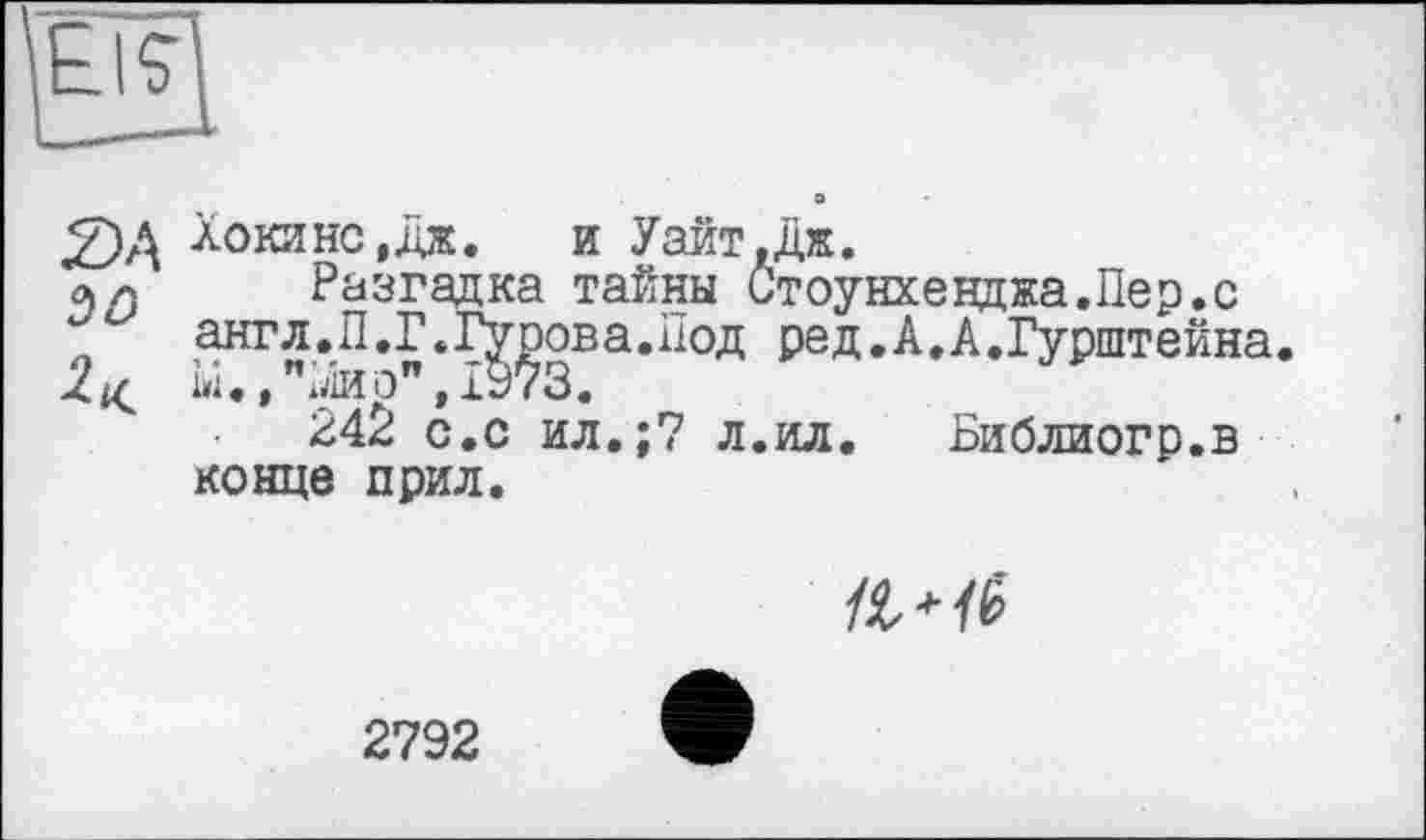 ﻿Хокинс ,дж. и Уайт.дж.
« а Разгадка тайны Стоунхенджа.Пер.с англ.П.Г.Гурова.Под ред.А.А.Гурштейна.
2^ ы.,"лио",1973.
242 с.с ил.;7 л.ил. Библиогр.в конце прил.

2792